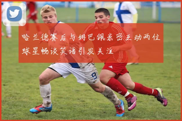 哈兰德赛后与姆巴佩亲密互动两位球星畅谈笑语引发关注