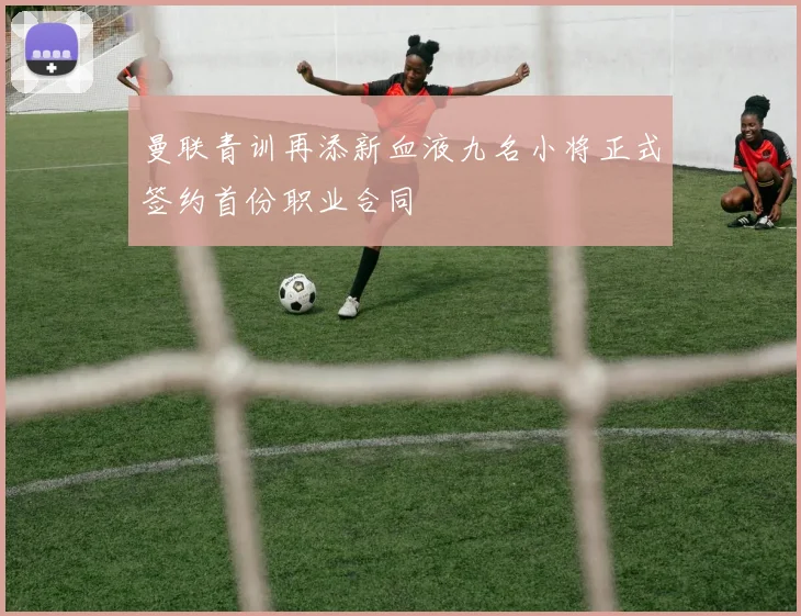 曼联青训再添新血液九名小将正式签约首份职业合同