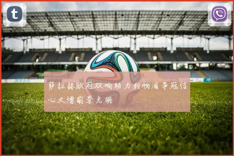 萨拉赫欧冠双响助力利物浦争冠信心大增前景光明