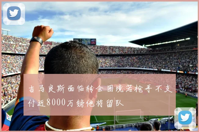 吉马良斯面临转会困境若枪手不支付近8000万镑他将留队